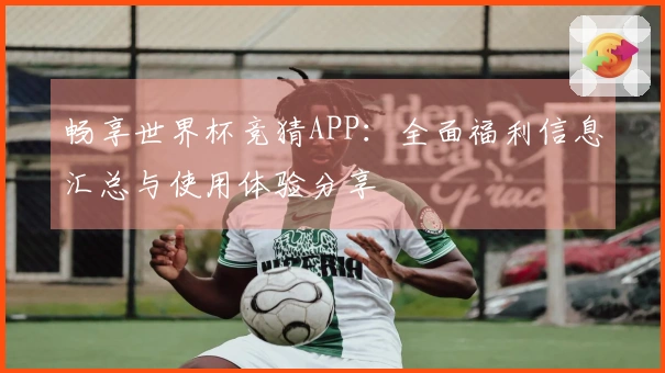 畅享世界杯竞猜APP：全面福利信息汇总与使用体验分享