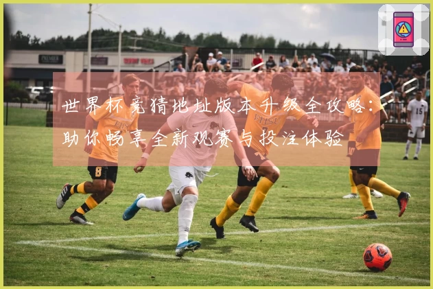 世界杯竞猜地址版本升级全攻略：助你畅享全新观赛与投注体验